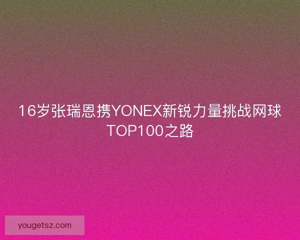 16岁张瑞恩携YONEX新锐力量挑战网球TOP100之路