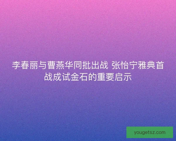 李春丽与曹燕华同批出战 张怡宁雅典首战成试金石的重要启示