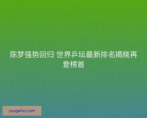 陈梦强势回归 世界乒坛最新排名揭晓再登榜首