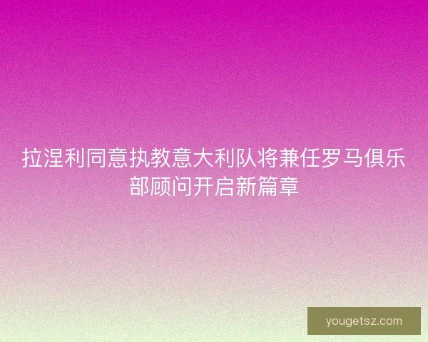拉涅利同意执教意大利队将兼任罗马俱乐部顾问开启新篇章