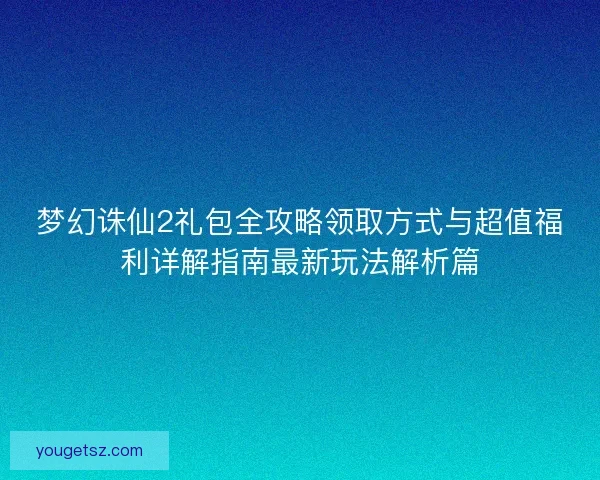 梦幻诛仙2礼包全攻略领取方式与超值福利详解指南最新玩法解析篇