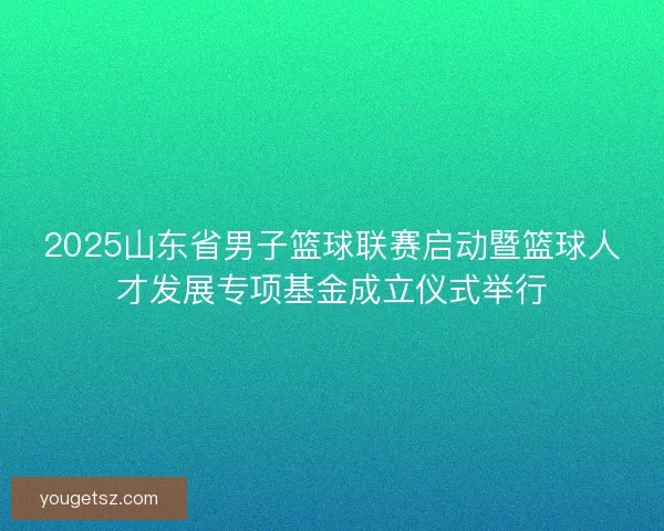 2025山东省男子篮球联赛启动暨篮球人才发展专项基金成立仪式举行