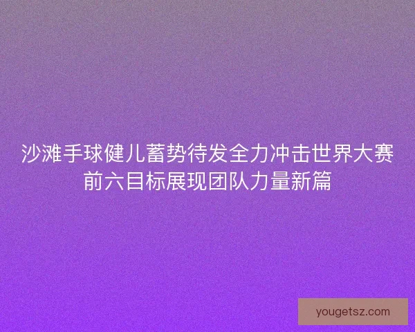 沙滩手球健儿蓄势待发全力冲击世界大赛前六目标展现团队力量新篇