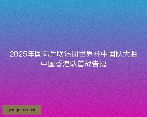 2025年国际乒联混团世界杯中国队大胜中国香港队首战告捷 2025年国际乒联混团世界杯中国队大胜中国香港队首战告捷