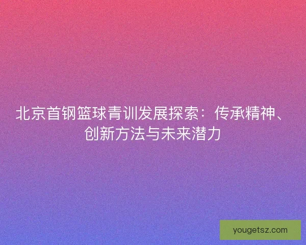 北京首钢篮球青训发展探索：传承精神、创新方法与未来潜力