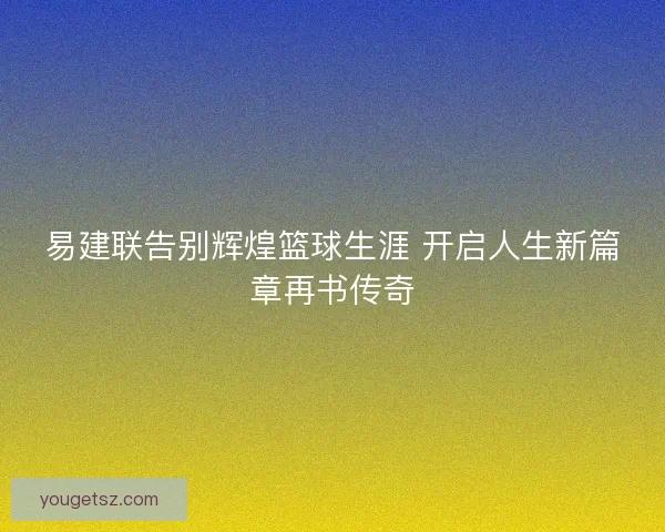 易建联告别辉煌篮球生涯 开启人生新篇章再书传奇 易建联告别辉煌篮球生涯 开启人生新篇章再书传奇
