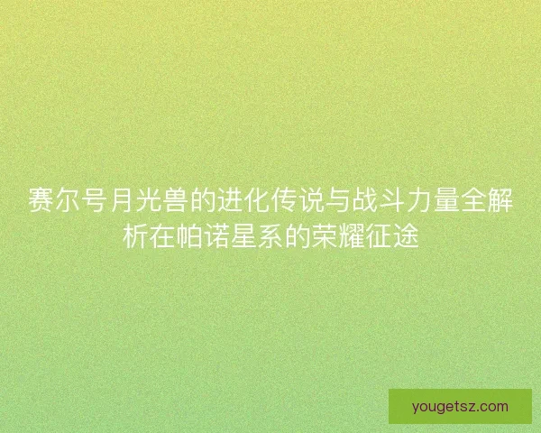 赛尔号月光兽的进化传说与战斗力量全解析在帕诺星系的荣耀征途