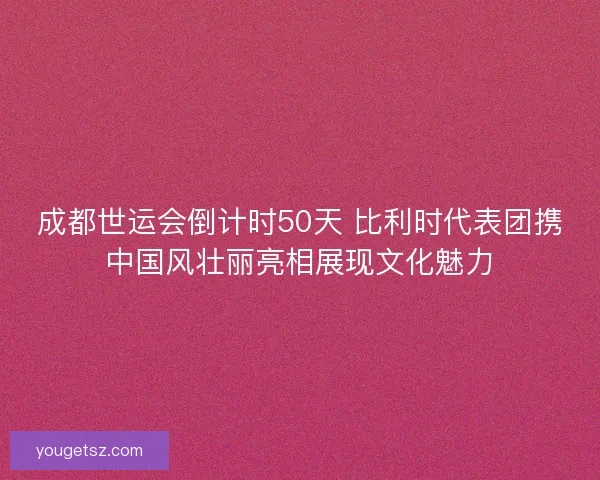 成都世运会倒计时50天 比利时代表团携中国风壮丽亮相展现文化魅力 成都世运会倒计时50天 比利时代表团携中国风壮丽亮相展现文化魅力
