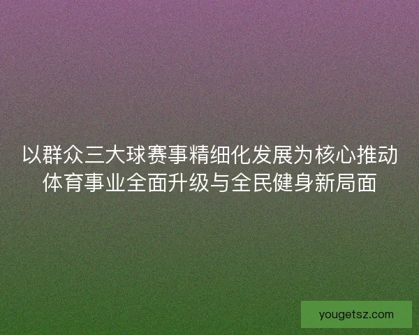 以群众三大球赛事精细化发展为核心推动体育事业全面升级与全民健身新局面 以群众三大球赛事精细化发展为核心推动体育事业全面升级与全民健身新局面