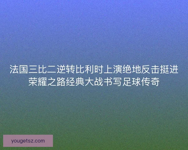 法国三比二逆转比利时上演绝地反击挺进荣耀之路经典大战书写足球传奇 法国三比二逆转比利时上演绝地反击挺进荣耀之路经典大战书写足球传奇