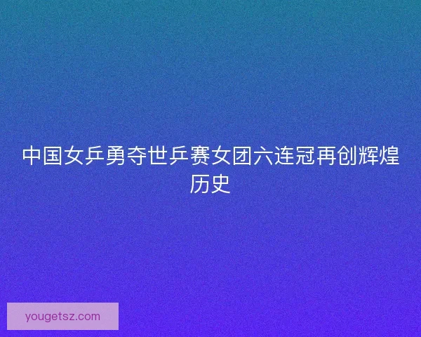 中国女乒勇夺世乒赛女团六连冠再创辉煌历史 中国女乒勇夺世乒赛女团六连冠再创辉煌历史