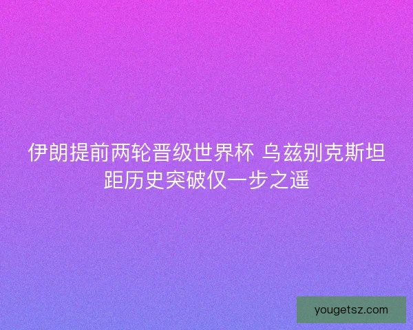 伊朗提前两轮晋级世界杯 乌兹别克斯坦距历史突破仅一步之遥
