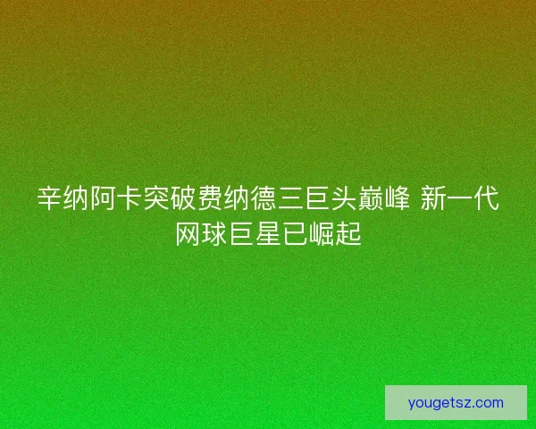 辛纳阿卡突破费纳德三巨头巅峰 新一代网球巨星已崛起
