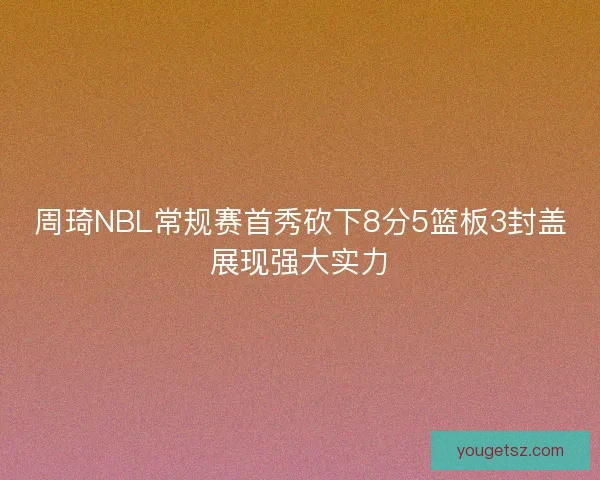 周琦NBL常规赛首秀砍下8分5篮板3封盖展现强大实力 周琦NBL常规赛首秀砍下8分5篮板3封盖展现强大实力