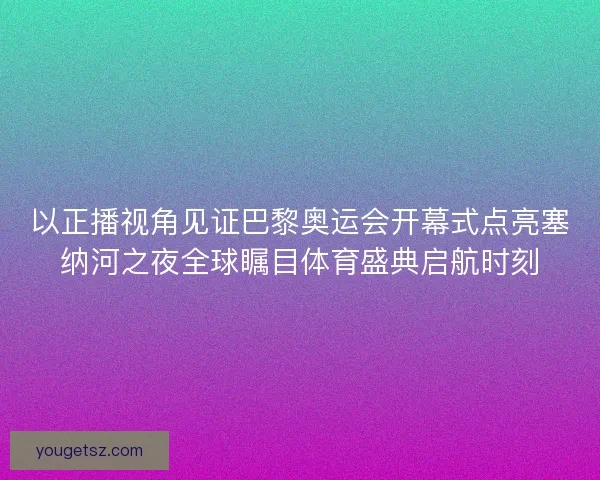 以正播视角见证巴黎奥运会开幕式点亮塞纳河之夜全球瞩目体育盛典启航时刻