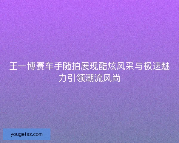 王一博赛车手随拍展现酷炫风采与极速魅力引领潮流风尚 王一博赛车手随拍展现酷炫风采与极速魅力引领潮流风尚