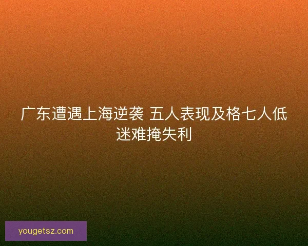 广东遭遇上海逆袭 五人表现及格七人低迷难掩失利 广东遭遇上海逆袭 五人表现及格七人低迷难掩失利
