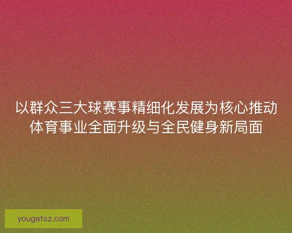 以群众三大球赛事精细化发展为核心推动体育事业全面升级与全民健身新局面