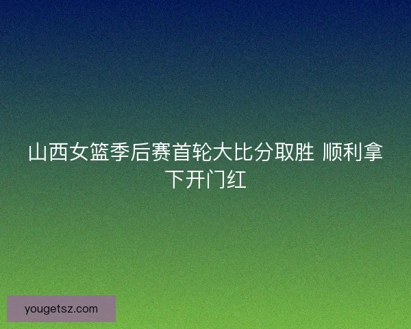 山西女篮季后赛首轮大比分取胜 顺利拿下开门红 山西女篮季后赛首轮大比分取胜 顺利拿下开门红